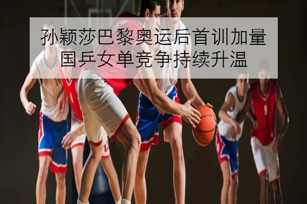 孙颖莎巴黎奥运后首训加量 国乒女单竞争持续升温